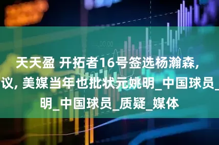 天天盈 开拓者16号签选杨瀚森, 被评D引热议, 美媒当年也批状元姚明_中国球员_质疑_媒体