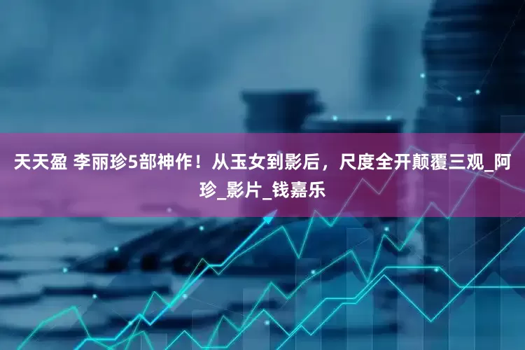 天天盈 李丽珍5部神作！从玉女到影后，尺度全开颠覆三观_阿珍_影片_钱嘉乐