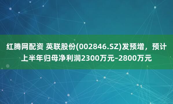 红腾网配资 英联股份(002846.SZ)发预增，预计上半年归母净利润2300万元–2800万元