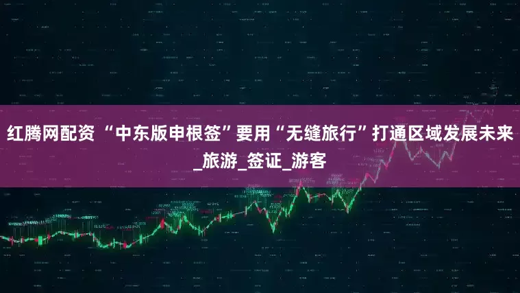 红腾网配资 “中东版申根签”要用“无缝旅行”打通区域发展未来_旅游_签证_游客