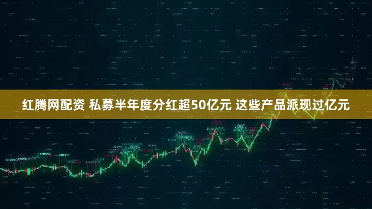 红腾网配资 私募半年度分红超50亿元 这些产品派现过亿元