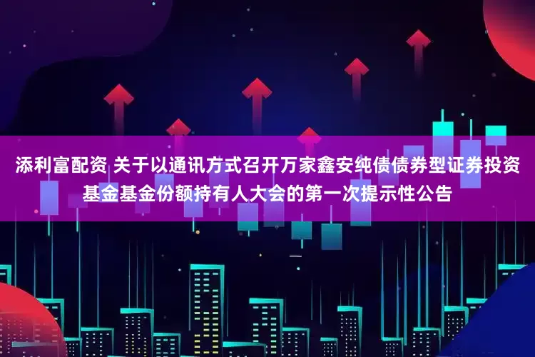 添利富配资 关于以通讯方式召开万家鑫安纯债债券型证券投资基金基金份额持有人大会的第一次提示性公告