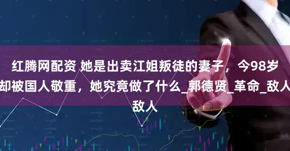 红腾网配资 她是出卖江姐叛徒的妻子，今98岁却被国人敬重，她究竟做了什么_郭德贤_革命_敌人
