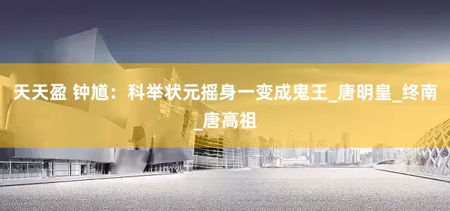 天天盈 钟馗：科举状元摇身一变成鬼王_唐明皇_终南_唐高祖