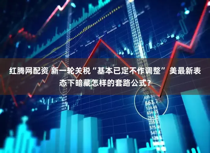 红腾网配资 新一轮关税“基本已定不作调整” 美最新表态下暗藏怎样的套路公式？