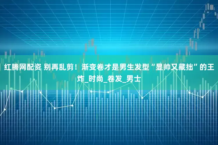 红腾网配资 别再乱剪！渐变卷才是男生发型“显帅又藏拙”的王炸_时尚_卷发_男士