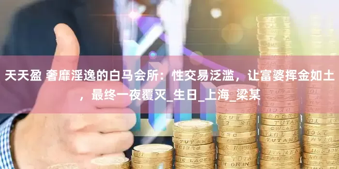 天天盈 奢靡淫逸的白马会所：性交易泛滥，让富婆挥金如土，最终一夜覆灭_生日_上海_梁某