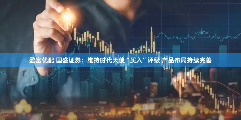 盈富优配 国盛证券：维持时代天使“买入”评级 产品布局持续完善