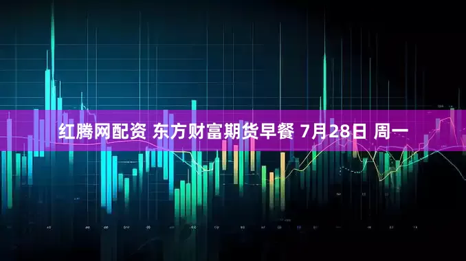 红腾网配资 东方财富期货早餐 7月28日 周一