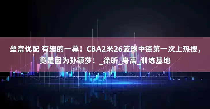 垒富优配 有趣的一幕！CBA2米26篮球中锋第一次上热搜，竟是因为孙颖莎！_徐昕_身高_训练基地